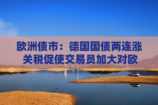 欧洲债市：德国国债两连涨 关税促使交易员加大对欧洲央行的降息押注