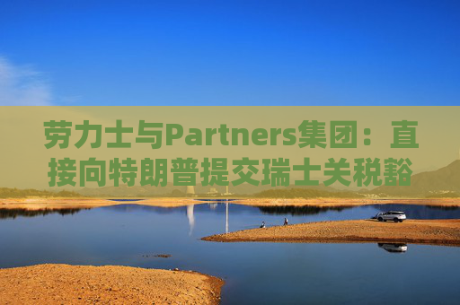 劳力士与Partners集团:直接向特朗普提交瑞士关税豁免请求