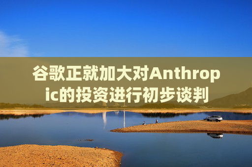 谷歌正就加大对Anthropic的投资进行初步谈判
