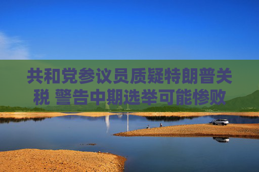 共和党参议员质疑特朗普关税 警告中期选举可能惨败于民主党