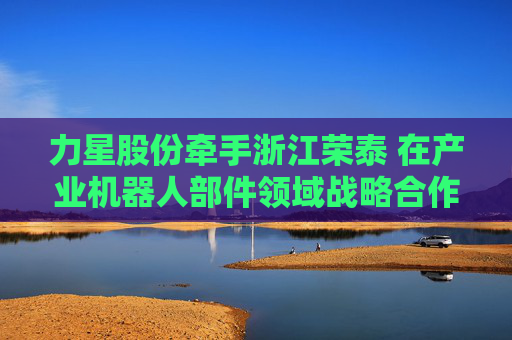 力星股份牵手浙江荣泰 在产业机器人部件领域战略合作