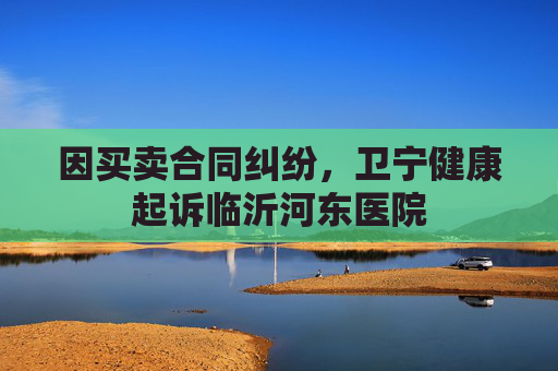 因买卖合同纠纷，卫宁健康起诉临沂河东医院