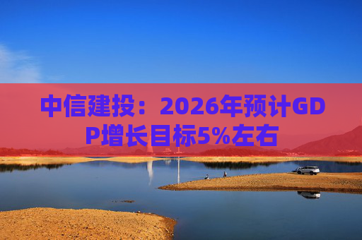中信建投:2026年预计GDP增长目标5%左右
