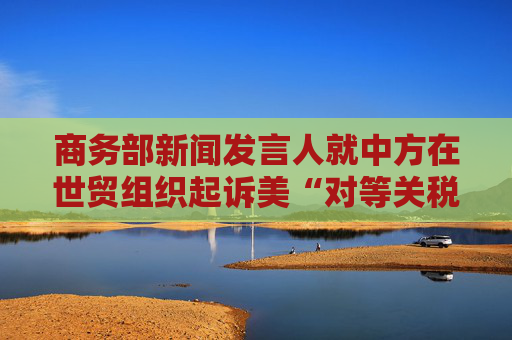 商务部新闻发言人就中方在世贸组织起诉美“对等关税”措施答记者问