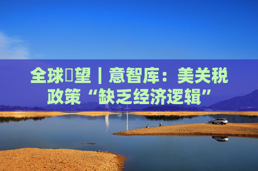 全球瞭望｜意智库：美关税政策“缺乏经济逻辑”