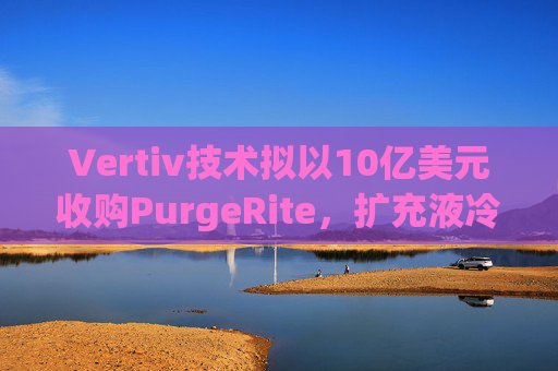 Vertiv技术拟以10亿美元收购PurgeRite,扩充液冷产品组合