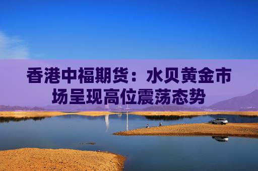 香港中福期货：水贝黄金市场呈现高位震荡态势  第1张