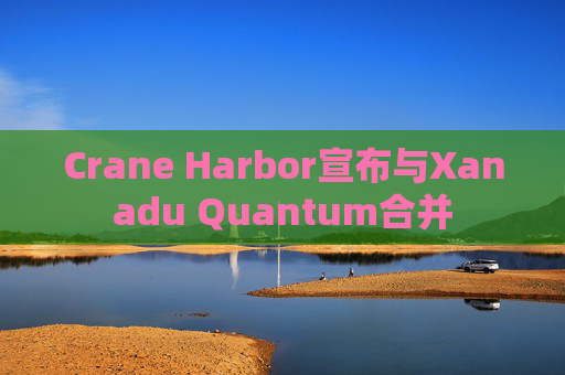 Crane Harbor宣布与Xanadu Quantum合并