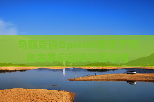 马斯克诉OpenAI案将于明年春季启动陪审团审判