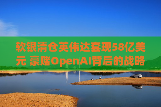 软银清仓英伟达套现58亿美元 豪赌OpenAI背后的战略转向