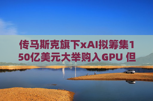 传马斯克旗下xAI拟筹集150亿美元大举购入GPU 但遭本人紧急否认