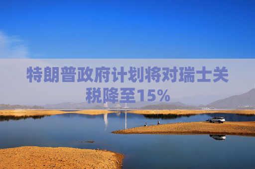 特朗普政府计划将对瑞士关税降至15%