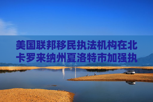 美国联邦移民执法机构在北卡罗来纳州夏洛特市加强执法力度