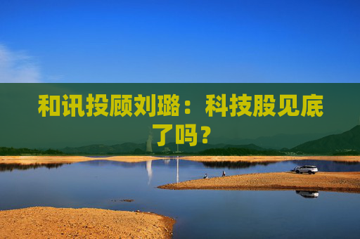 和讯投顾刘璐：科技股见底了吗？