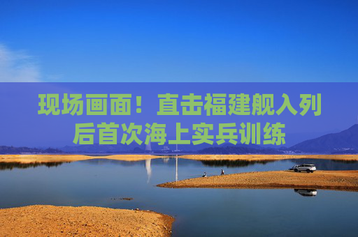现场画面！直击福建舰入列后首次海上实兵训练