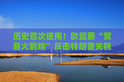 历史首次使用！欧盟要“贸易火箭炮”反击特朗普关税，意大利成关键阻挠