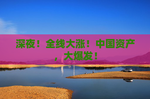 深夜！全线大涨！中国资产，大爆发！