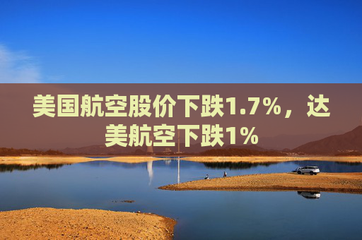 美国航空股价下跌1.7%，达美航空下跌1%