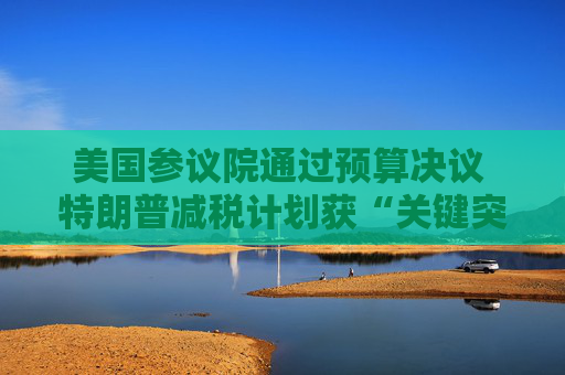 美国参议院通过预算决议 特朗普减税计划获“关键突破”