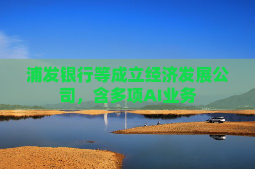 浦发银行等成立经济发展公司,含多项AI业务