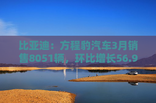 比亚迪：方程豹汽车3月销售8051辆，环比增长56.9％