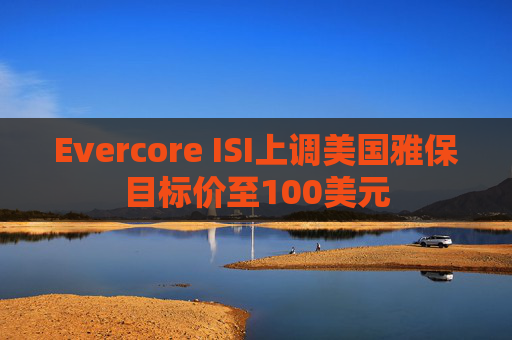 Evercore ISI上调美国雅保目标价至100美元