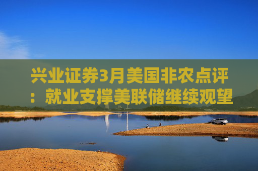 兴业证券3月美国非农点评：就业支撑美联储继续观望关税影响  第1张
