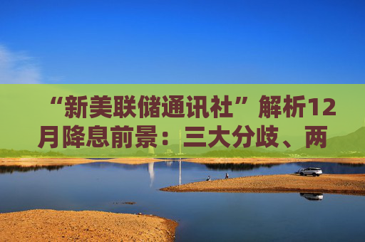 “新美联储通讯社”解析12月降息前景:三大分歧、两条路径……