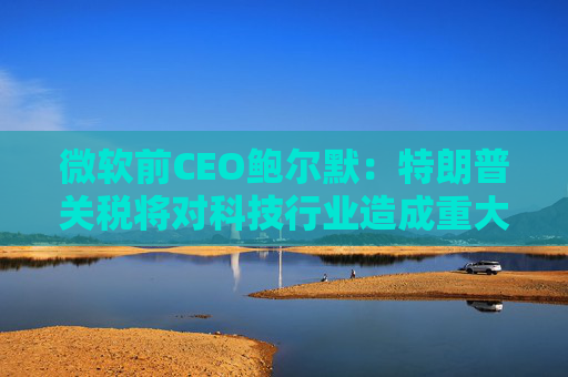 微软前CEO鲍尔默：特朗普关税将对科技行业造成重大破坏