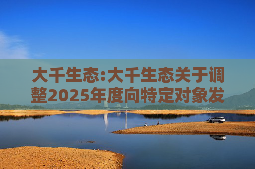大千生态:大千生态关于调整2025年度向特定对象发行A股股票方案的公告