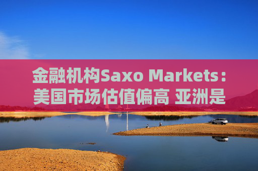 金融机构Saxo Markets：美国市场估值偏高 亚洲是押注AI热潮的更理想之地