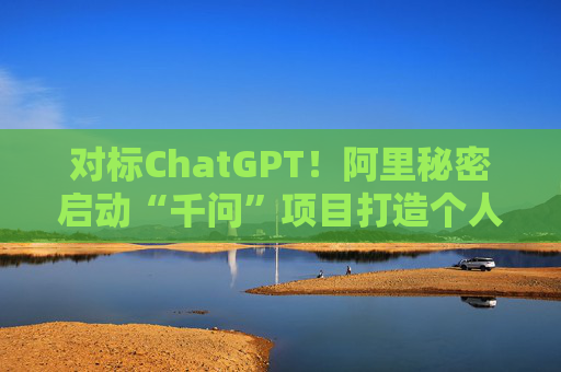 对标ChatGPT！阿里秘密启动“千问”项目打造个人AI助手，股价一度涨超5%