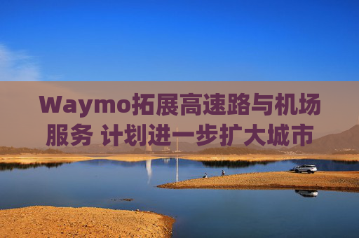 Waymo拓展高速路与机场服务 计划进一步扩大城市覆盖