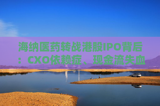 海纳医药转战港股IPO背后:CXO依赖症、现金流失血、大客户频变