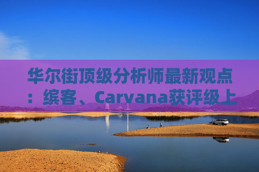 华尔街顶级分析师最新观点：缤客、Carvana获评级上调