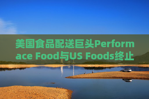 美国食品配送巨头Performace Food与US Foods终止合并谈判