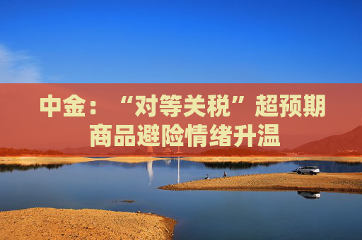 中金：“对等关税”超预期 商品避险情绪升温