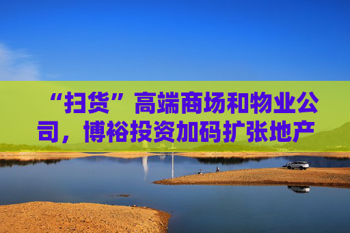 “扫货”高端商场和物业公司，博裕投资加码扩张地产版图  第1张