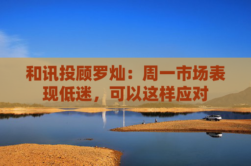 和讯投顾罗灿：周一市场表现低迷，可以这样应对  第1张