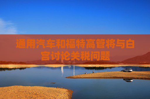 通用汽车和福特高管将与白宫讨论关税问题  第1张