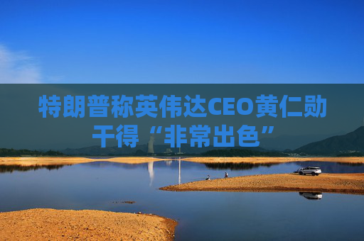 特朗普称英伟达CEO黄仁勋干得“非常出色”