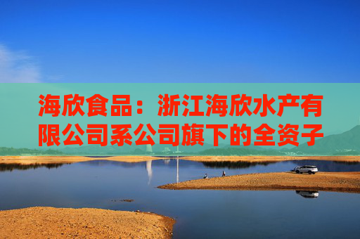 海欣食品：浙江海欣水产有限公司系公司旗下的全资子公司