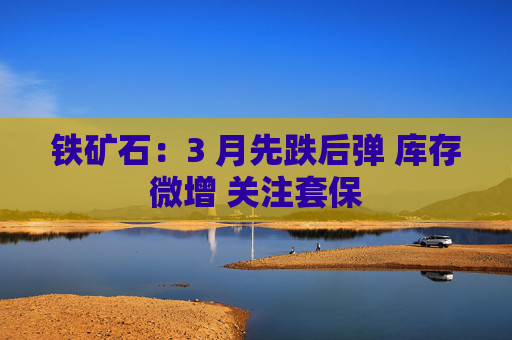 铁矿石：3 月先跌后弹 库存微增 关注套保