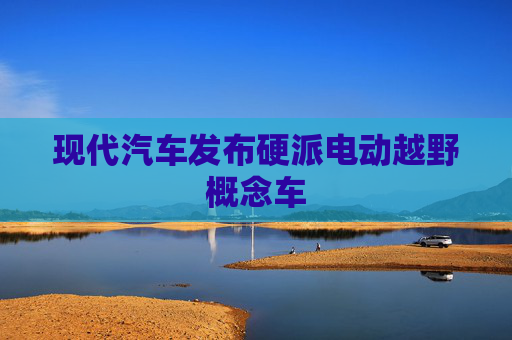 现代汽车发布硬派电动越野概念车