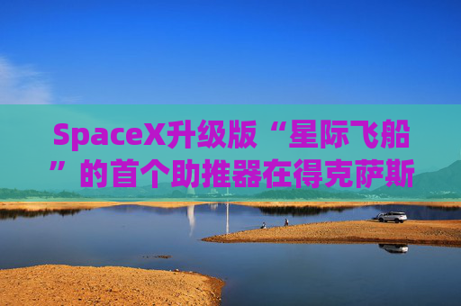SpaceX升级版“星际飞船”的首个助推器在得克萨斯州的测试中失败