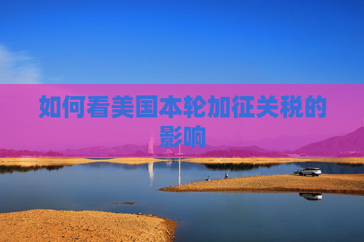 如何看美国本轮加征关税的影响  第1张