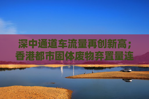深中通道车流量再创新高；香港都市固体废物弃置量连续三年下降丨大湾区财经早参  第1张