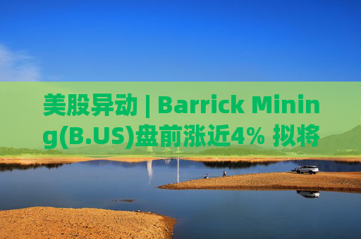美股异动 | Barrick Mining(B.US)盘前涨近4% 拟将北美黄金资产进行IPO