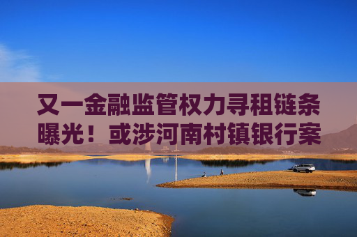 又一金融监管权力寻租链条曝光！或涉河南村镇银行案细节