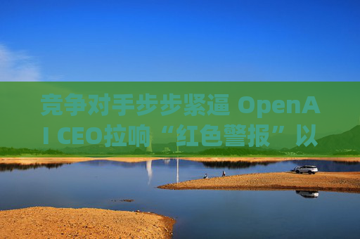 竞争对手步步紧逼 OpenAI CEO拉响“红色警报”以突击式提升ChatGPT